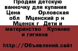 Продам детскую ванночку для купания › Цена ­ 500 - Орловская обл., Мценский р-н, Мценск г. Дети и материнство » Купание и гигиена   